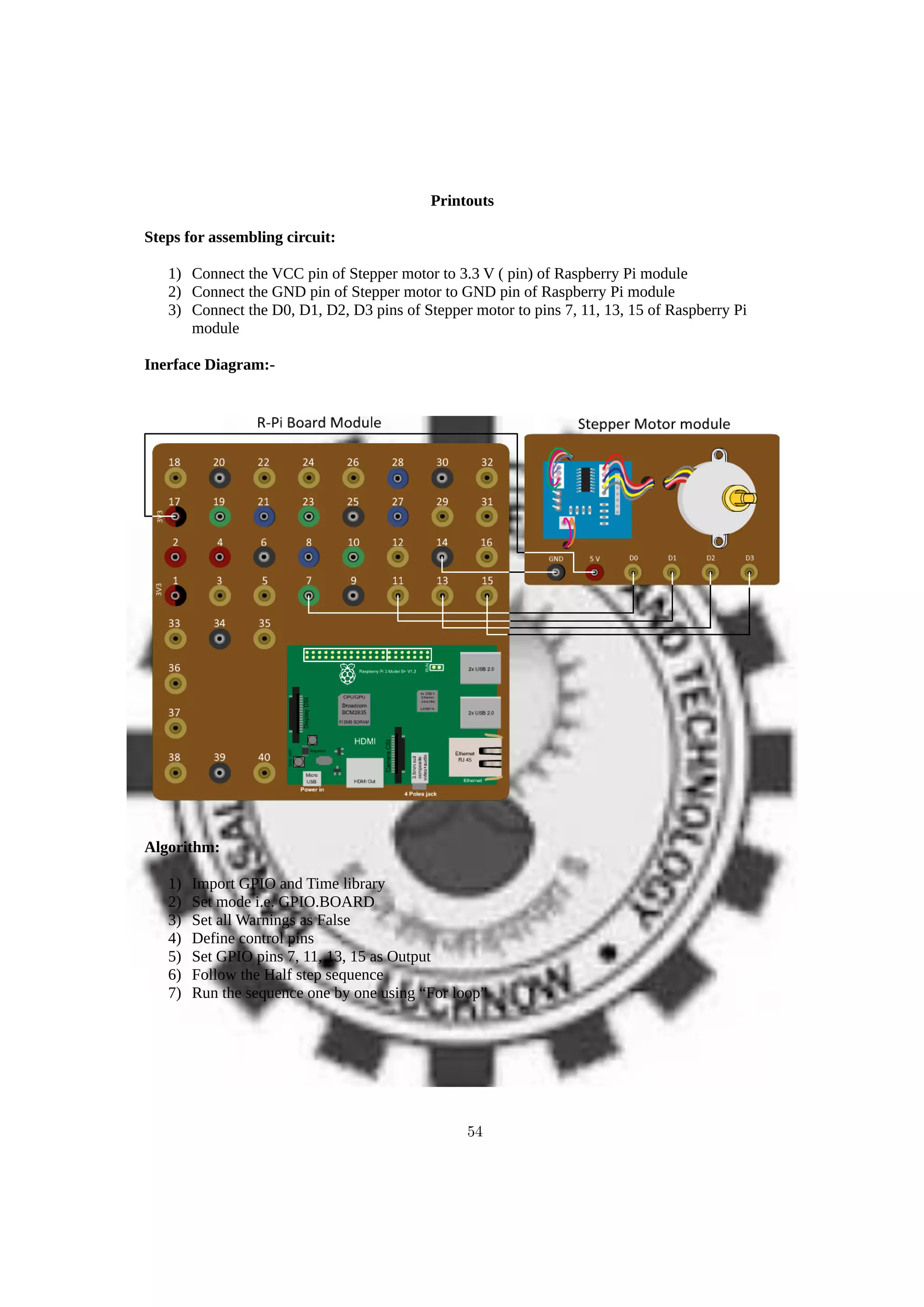 Printouts
Steps for assembling circuit:
1) Connect the VCC pin of Stepper motor to 3.3 V ( pin) of Raspberry Pi module
2) Connect the GND pin of Stepper motor to GND pin of Raspberry Pi module
3) Connect the D0, D1, D2, D3 pins of Stepper motor to pins 7, 11, 13, 15 of Raspberry Pi
module
Inerface Diagram:-
Algorithm:
1) Import GPIO and Time library
2) Set mode i.e. GPIO.BOARD
3) Set all Warnings as False
4) Define control pins
5) Set GPIO pins 7, 11, 13, 15 as Output
6) Follow the Half step sequence
7) Run the sequence one by one using “For loop”
54
 