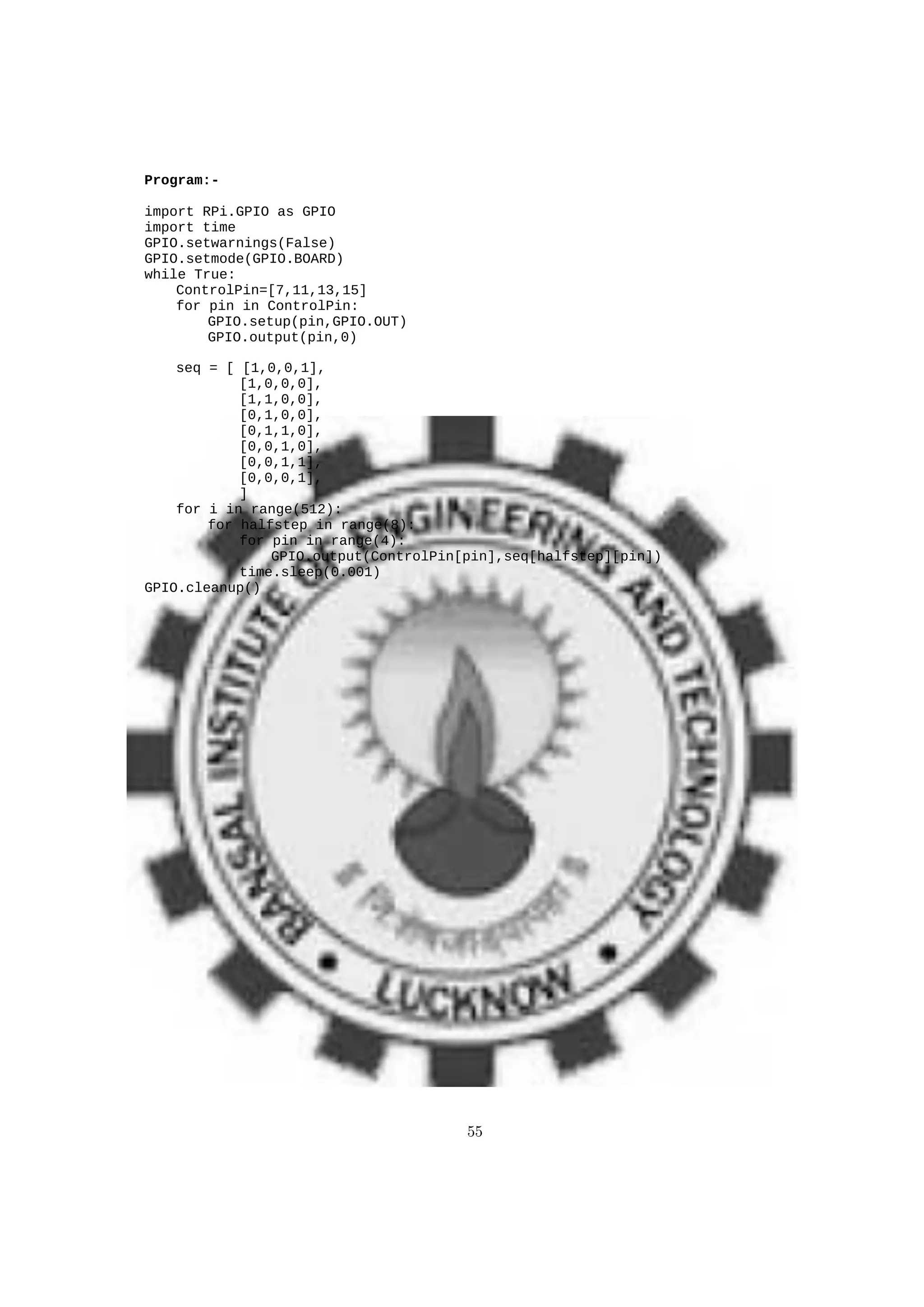 Program:-
import RPi.GPIO as GPIO
import time
GPIO.setwarnings(False)
GPIO.setmode(GPIO.BOARD)
while True:
ControlPin=[7,11,13,15]
for pin in ControlPin:
GPIO.setup(pin,GPIO.OUT)
GPIO.output(pin,0)
seq = [ [1,0,0,1],
[1,0,0,0],
[1,1,0,0],
[0,1,0,0],
[0,1,1,0],
[0,0,1,0],
[0,0,1,1],
[0,0,0,1],
]
for i in range(512):
for halfstep in range(8):
for pin in range(4):
GPIO.output(ControlPin[pin],seq[halfstep][pin])
time.sleep(0.001)
GPIO.cleanup()
55
 