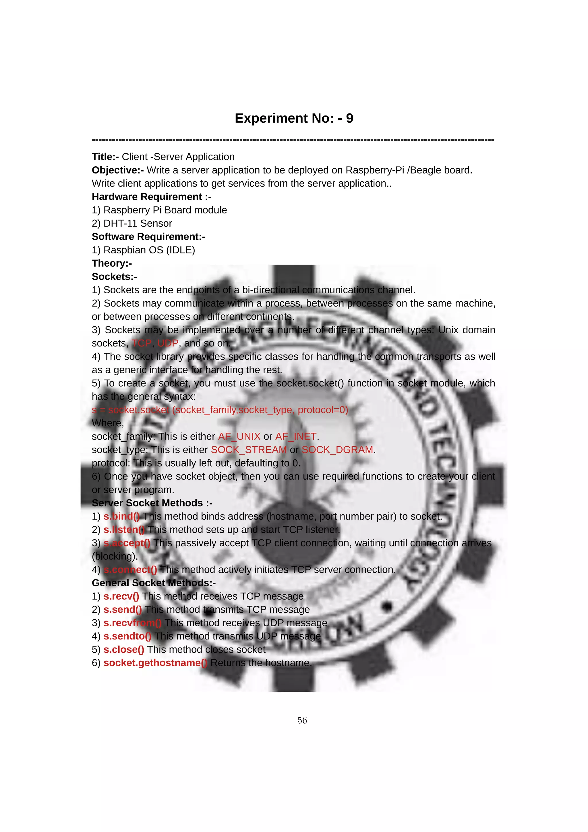 Experiment No: - 9
------------------------------------------------------------------------------------------------------------------------
Title:- Client -Server Application
Objective:- Write a server application to be deployed on Raspberry-Pi /Beagle board.
Write client applications to get services from the server application..
Hardware Requirement :-
1) Raspberry Pi Board module
2) DHT-11 Sensor
Software Requirement:-
1) Raspbian OS (IDLE)
Theory:-
Sockets:-
1) Sockets are the endpoints of a bi-directional communications channel.
2) Sockets may communicate within a process, between processes on the same machine,
or between processes on different continents.
3) Sockets may be implemented over a number of different channel types: Unix domain
sockets, TCP, UDP, and so on.
4) The socket library provides specific classes for handling the common transports as well
as a generic interface for handling the rest.
5) To create a socket, you must use the socket.socket() function in socket module, which
has the general syntax:
s = socket.socket (socket_family,socket_type, protocol=0)
Where,
socket_family: This is either AF_UNIX or AF_INET.
socket_type: This is either SOCK_STREAM or SOCK_DGRAM.
protocol: This is usually left out, defaulting to 0.
6) Once you have socket object, then you can use required functions to create your client
or server program.
Server Socket Methods :-
1) s.bind() This method binds address (hostname, port number pair) to socket.
2) s.listen() This method sets up and start TCP listener.
3) s.accept() This passively accept TCP client connection, waiting until connection arrives
(blocking).
4) s.connect() This method actively initiates TCP server connection.
General Socket Methods:-
1) s.recv() This method receives TCP message
2) s.send() This method transmits TCP message
3) s.recvfrom() This method receives UDP message
4) s.sendto() This method transmits UDP message
5) s.close() This method closes socket
6) socket.gethostname() Returns the hostname.
56
 