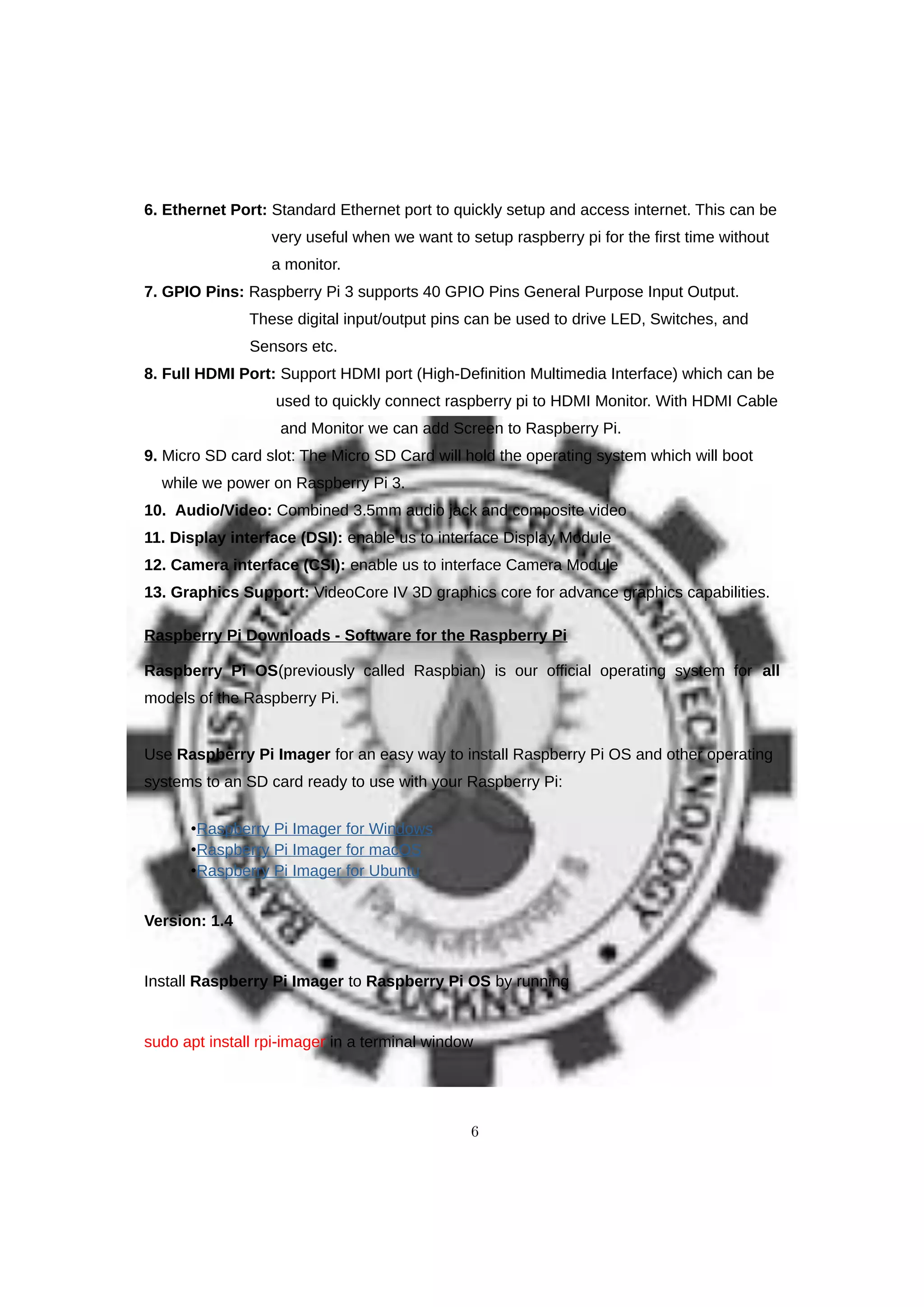 6. Ethernet Port: Standard Ethernet port to quickly setup and access internet. This can be
very useful when we want to setup raspberry pi for the first time without
a monitor.
7. GPIO Pins: Raspberry Pi 3 supports 40 GPIO Pins General Purpose Input Output.
These digital input/output pins can be used to drive LED, Switches, and
Sensors etc.
8. Full HDMI Port: Support HDMI port (High-Definition Multimedia Interface) which can be
used to quickly connect raspberry pi to HDMI Monitor. With HDMI Cable
and Monitor we can add Screen to Raspberry Pi.
9. Micro SD card slot: The Micro SD Card will hold the operating system which will boot
while we power on Raspberry Pi 3.
10. Audio/Video: Combined 3.5mm audio jack and composite video
11. Display interface (DSI): enable us to interface Display Module
12. Camera interface (CSI): enable us to interface Camera Module
13. Graphics Support: VideoCore IV 3D graphics core for advance graphics capabilities.
Raspberry Pi Downloads - Software for the Raspberry Pi
Raspberry Pi OS(previously called Raspbian) is our official operating system for all
models of the Raspberry Pi.
Use Raspberry Pi Imager for an easy way to install Raspberry Pi OS and other operating
systems to an SD card ready to use with your Raspberry Pi:
•Raspberry Pi Imager for Windows
•Raspberry Pi Imager for macOS
•Raspberry Pi Imager for Ubuntu
Version: 1.4
Install Raspberry Pi Imager to Raspberry Pi OS by running
sudo apt install rpi-imager in a terminal window
6
 