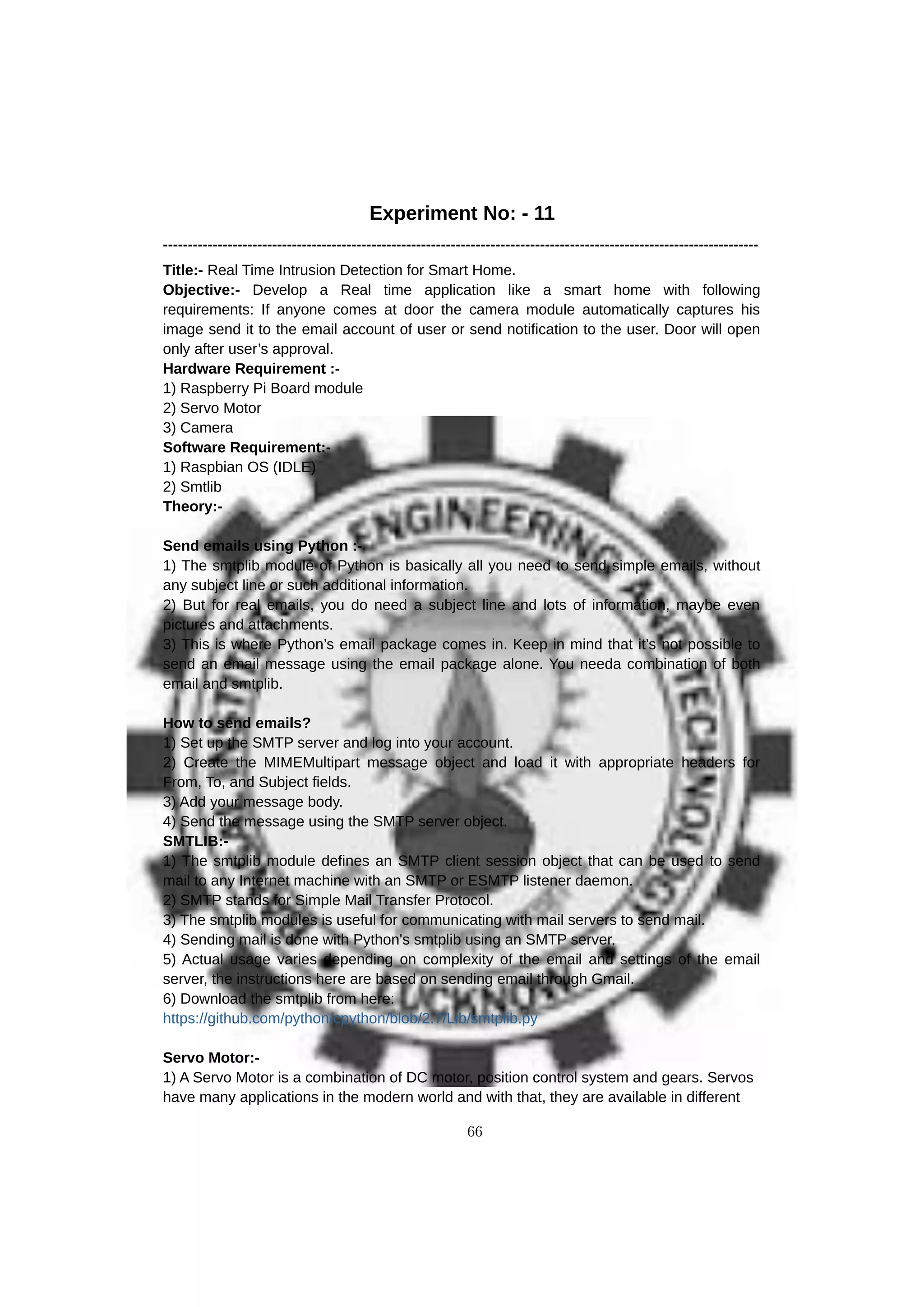Experiment No: - 11
------------------------------------------------------------------------------------------------------------------------
Title:- Real Time Intrusion Detection for Smart Home.
Objective:- Develop a Real time application like a smart home with following
requirements: If anyone comes at door the camera module automatically captures his
image send it to the email account of user or send notification to the user. Door will open
only after user’s approval.
Hardware Requirement :-
1) Raspberry Pi Board module
2) Servo Motor
3) Camera
Software Requirement:-
1) Raspbian OS (IDLE)
2) Smtlib
Theory:-
Send emails using Python :-
1) The smtplib module of Python is basically all you need to send simple emails, without
any subject line or such additional information.
2) But for real emails, you do need a subject line and lots of information, maybe even
pictures and attachments.
3) This is where Python’s email package comes in. Keep in mind that it’s not possible to
send an email message using the email package alone. You needa combination of both
email and smtplib.
How to send emails?
1) Set up the SMTP server and log into your account.
2) Create the MIMEMultipart message object and load it with appropriate headers for
From, To, and Subject fields.
3) Add your message body.
4) Send the message using the SMTP server object.
SMTLIB:-
1) The smtplib module defines an SMTP client session object that can be used to send
mail to any Internet machine with an SMTP or ESMTP listener daemon.
2) SMTP stands for Simple Mail Transfer Protocol.
3) The smtplib modules is useful for communicating with mail servers to send mail.
4) Sending mail is done with Python's smtplib using an SMTP server.
5) Actual usage varies depending on complexity of the email and settings of the email
server, the instructions here are based on sending email through Gmail.
6) Download the smtplib from here:
https://github.com/python/cpython/blob/2.7/Lib/smtplib.py
Servo Motor:-
1) A Servo Motor is a combination of DC motor, position control system and gears. Servos
have many applications in the modern world and with that, they are available in different
66
 