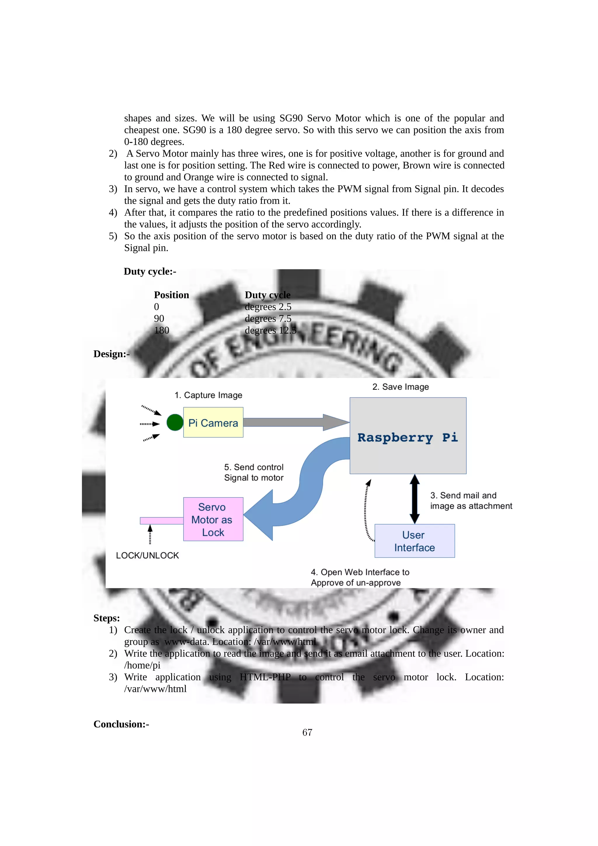 shapes and sizes. We will be using SG90 Servo Motor which is one of the popular and
cheapest one. SG90 is a 180 degree servo. So with this servo we can position the axis from
0-180 degrees.
2) A Servo Motor mainly has three wires, one is for positive voltage, another is for ground and
last one is for position setting. The Red wire is connected to power, Brown wire is connected
to ground and Orange wire is connected to signal.
3) In servo, we have a control system which takes the PWM signal from Signal pin. It decodes
the signal and gets the duty ratio from it.
4) After that, it compares the ratio to the predefined positions values. If there is a difference in
the values, it adjusts the position of the servo accordingly.
5) So the axis position of the servo motor is based on the duty ratio of the PWM signal at the
Signal pin.
Duty cycle:-
Position Duty cycle
0 degrees 2.5
90 degrees 7.5
180 degrees 12.5
Design:-
Steps:
1) Create the lock / unlock application to control the servo motor lock. Change its owner and
group as www-data. Location: /var/www/html
2) Write the application to read the image and send it as email attachment to the user. Location:
/home/pi
3) Write application using HTML-PHP to control the servo motor lock. Location:
/var/www/html
Conclusion:-
67
 