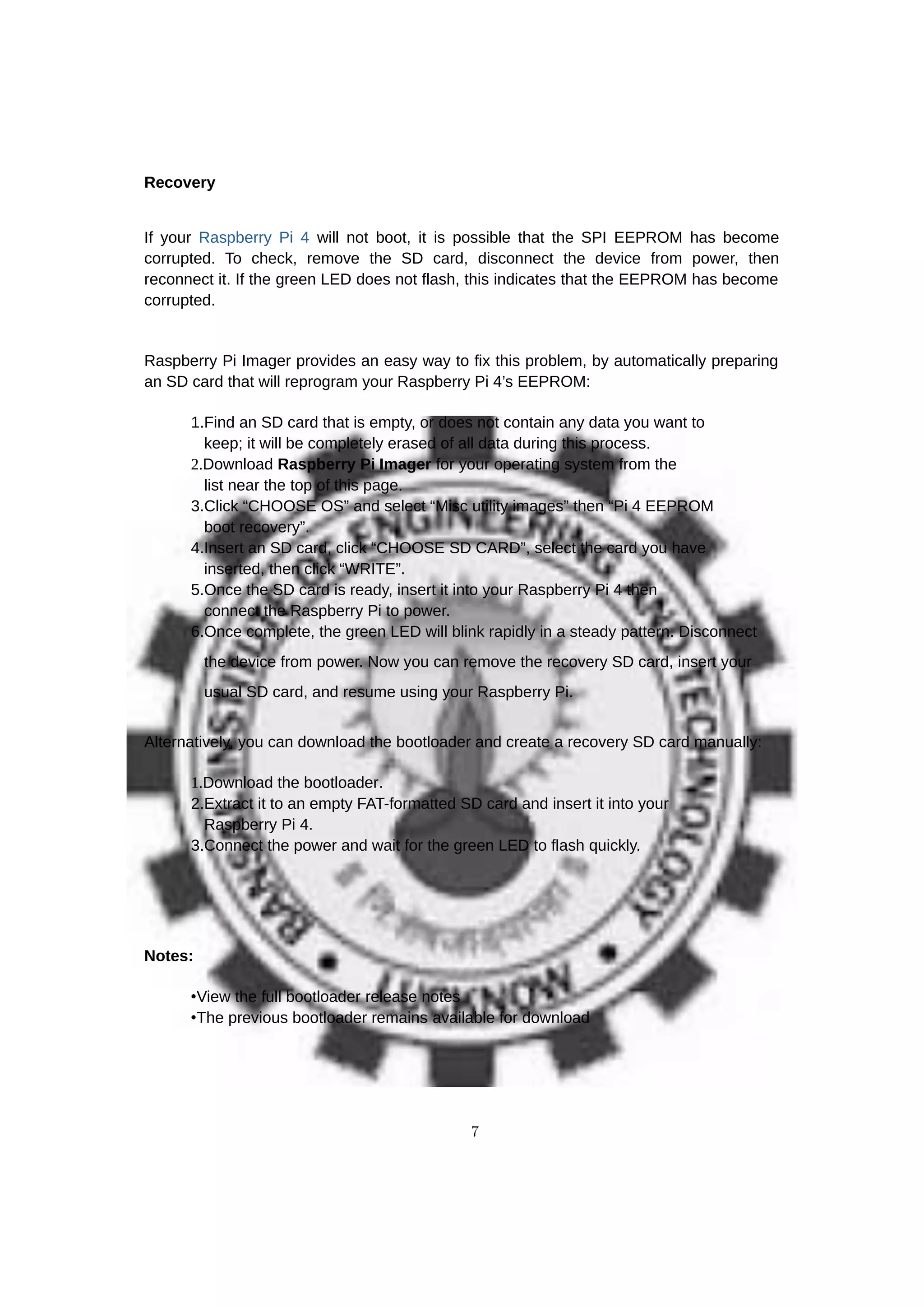 Recovery
If your Raspberry Pi 4 will not boot, it is possible that the SPI EEPROM has become
corrupted. To check, remove the SD card, disconnect the device from power, then
reconnect it. If the green LED does not flash, this indicates that the EEPROM has become
corrupted.
Raspberry Pi Imager provides an easy way to fix this problem, by automatically preparing
an SD card that will reprogram your Raspberry Pi 4’s EEPROM:
1.Find an SD card that is empty, or does not contain any data you want to
keep; it will be completely erased of all data during this process.
2.Download Raspberry Pi Imager for your operating system from the
list near the top of this page.
3.Click “CHOOSE OS” and select “Misc utility images” then “Pi 4 EEPROM
boot recovery”.
4.Insert an SD card, click “CHOOSE SD CARD”, select the card you have
inserted, then click “WRITE”.
5.Once the SD card is ready, insert it into your Raspberry Pi 4 then
connect the Raspberry Pi to power.
6.Once complete, the green LED will blink rapidly in a steady pattern. Disconnect
the device from power. Now you can remove the recovery SD card, insert your
usual SD card, and resume using your Raspberry Pi.
Alternatively, you can download the bootloader and create a recovery SD card manually:
1.Download the bootloader.
2.Extract it to an empty FAT-formatted SD card and insert it into your
Raspberry Pi 4.
3.Connect the power and wait for the green LED to flash quickly.
Notes:
•View the full bootloader release notes
•The previous bootloader remains available for download
7
 