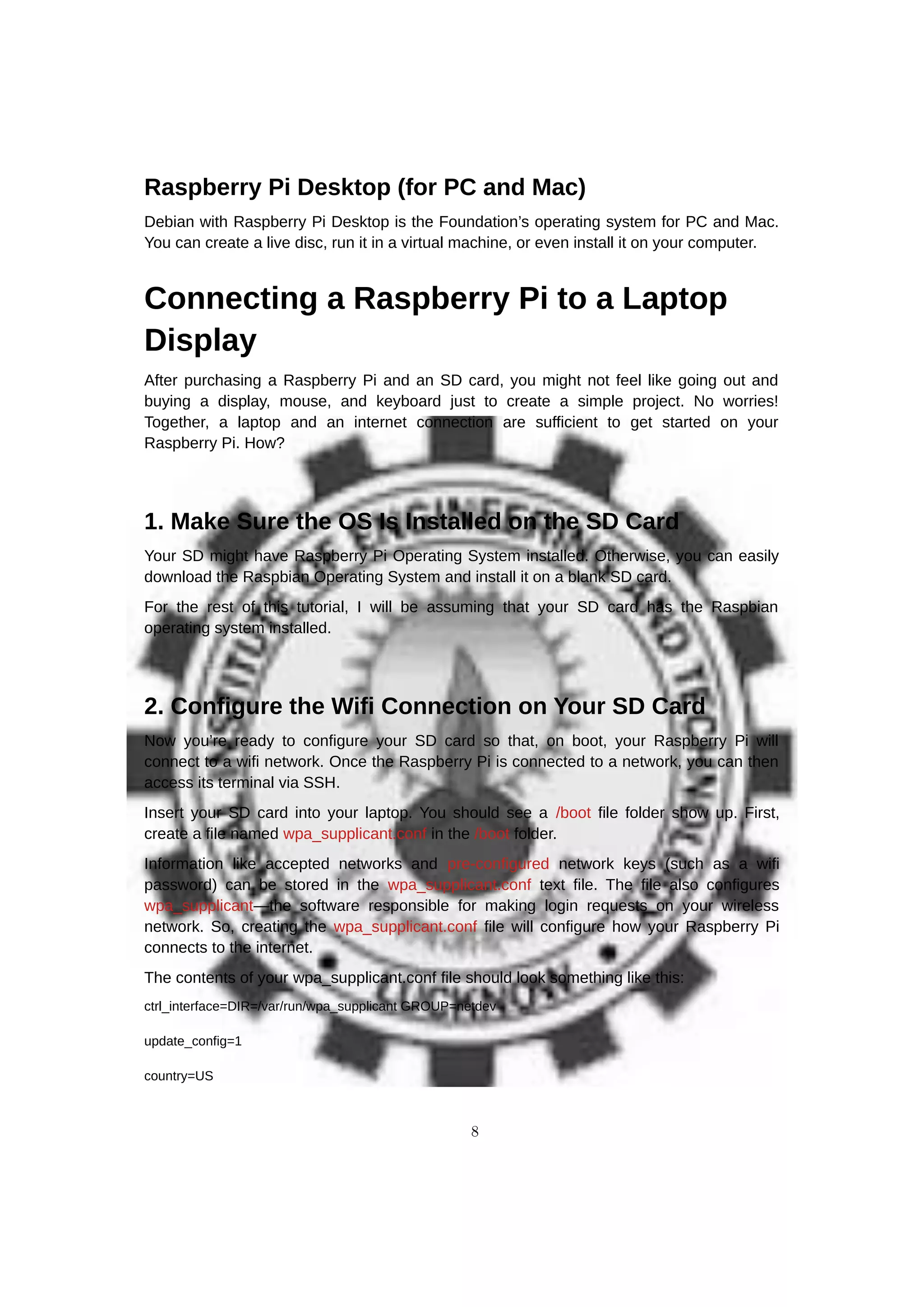 Raspberry Pi Desktop (for PC and Mac)
Debian with Raspberry Pi Desktop is the Foundation’s operating system for PC and Mac.
You can create a live disc, run it in a virtual machine, or even install it on your computer.
Connecting a Raspberry Pi to a Laptop
Display
After purchasing a Raspberry Pi and an SD card, you might not feel like going out and
buying a display, mouse, and keyboard just to create a simple project. No worries!
Together, a laptop and an internet connection are sufficient to get started on your
Raspberry Pi. How?
1. Make Sure the OS Is Installed on the SD Card
Your SD might have Raspberry Pi Operating System installed. Otherwise, you can easily
download the Raspbian Operating System and install it on a blank SD card.
For the rest of this tutorial, I will be assuming that your SD card has the Raspbian
operating system installed.
2. Configure the Wifi Connection on Your SD Card
Now you’re ready to configure your SD card so that, on boot, your Raspberry Pi will
connect to a wifi network. Once the Raspberry Pi is connected to a network, you can then
access its terminal via SSH.
Insert your SD card into your laptop. You should see a /boot file folder show up. First,
create a file named wpa_supplicant.conf in the /boot folder.
Information like accepted networks and pre-configured network keys (such as a wifi
password) can be stored in the wpa_supplicant.conf text file. The file also configures
wpa_supplicant—the software responsible for making login requests on your wireless
network. So, creating the wpa_supplicant.conf file will configure how your Raspberry Pi
connects to the internet.
The contents of your wpa_supplicant.conf file should look something like this:
ctrl_interface=DIR=/var/run/wpa_supplicant GROUP=netdev
update_config=1
country=US
8
 