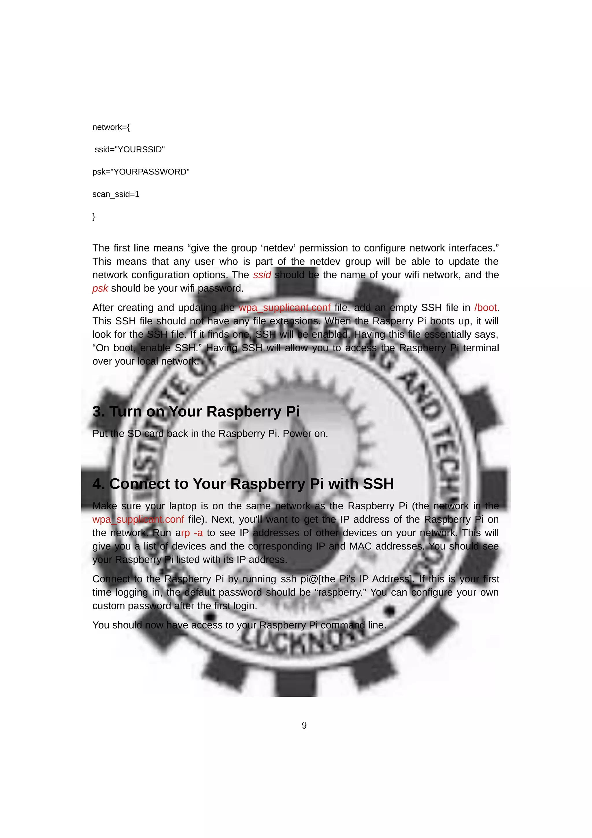 network={
ssid="YOURSSID"
psk="YOURPASSWORD"
scan_ssid=1
}
The first line means “give the group ‘netdev’ permission to configure network interfaces.”
This means that any user who is part of the netdev group will be able to update the
network configuration options. The ssid should be the name of your wifi network, and the
psk should be your wifi password.
After creating and updating the wpa_supplicant.conf file, add an empty SSH file in /boot.
This SSH file should not have any file extensions. When the Rasperry Pi boots up, it will
look for the SSH file. If it finds one, SSH will be enabled. Having this file essentially says,
“On boot, enable SSH.” Having SSH will allow you to access the Raspberry Pi terminal
over your local network.
3. Turn on Your Raspberry Pi
Put the SD card back in the Raspberry Pi. Power on.
4. Connect to Your Raspberry Pi with SSH
Make sure your laptop is on the same network as the Raspberry Pi (the network in the
wpa_supplicant.conf file). Next, you’ll want to get the IP address of the Raspberry Pi on
the network. Run arp -a to see IP addresses of other devices on your network. This will
give you a list of devices and the corresponding IP and MAC addresses. You should see
your Raspberry Pi listed with its IP address.
Connect to the Raspberry Pi by running ssh pi@[the Pi's IP Address]. If this is your first
time logging in, the default password should be “raspberry.” You can configure your own
custom password after the first login.
You should now have access to your Raspberry Pi command line.
9
 
