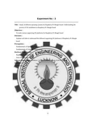 Experiment No: - 2
------------------------------------------------------------------------------------------------------------------------
Title: - Study of different operating systems for Raspberry-Pi /Beagle board. Understanding the
process of OS installation on Raspberry-Pi /Beagle board
Objectives: -
 To study various supporting OS platforms for Raspberry-Pi /Beagle board
Outcomes: -
 Students will able to understand the different supporting OS platforms of Raspberry-Pi /Beagle
board
Prerequisites:-
 Fundamentals of Operating Systems
 Fundamentals of Computer Organization
Hardware Requirement:-
 Raspberry Pi Starter Kit
 Unit of Beagle Black Board
Software Requirement:- Windows 7 64 Bit or Higher / Ubuntu 16.04 or Higher
Raspberry Pi Desktop
RASPBIAN
11
 