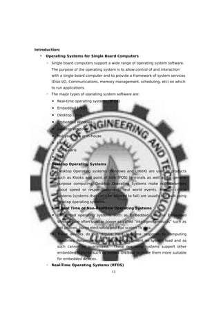 Introduction:
• Operating Systems for Single Board Computers
◦ Single board computers support a wide range of operating system software.
The purpose of the operating system is to allow control of and interaction
with a single board computer and to provide a framework of system services
(Disk I/O, Communications, memory management, scheduling, etc) on which
to run applications.
◦ The major types of operating system software are:
▪ Real-time operating systems (RTOS)
▪ Embedded LINUX
▪ Desktop Linux
▪ Embedded Windows
▪ Desktop Windows
▪ Roll your own or in-house
▪ UNIX
▪ Sun Solaris
▪ BSD
◦ Desktop Operating Systems
▪ Desktop Operating systems (Windows and LINUX) are used in products
such as Kiosks and point of sale (POS) terminals as well as for general
purpose computing. Desktop Operating Systems make no guarantees
about speed or responsiveness to real world events. Mission critical
systems (systems that can’t be allowed to fail) are usually not built using
desktop operating systems.
◦ Soft Real Time or Non-Realtime Operating Systems
▪ Embedded operating systems such as Embedded Linux or Embedded
Windows are often used to power so-called “intelligent products” such as
cell phones, home electronics and Flat screen TV sets.
▪ These devices do not require hard real-time response to computing
deadlines. Response times are often dependent on system load and as
such cannot be guaranteed. These operating systems support other
embedded features such as instant ON/Boot to make them more suitable
for embedded devices.
◦ Real-Time Operating Systems (RTOS)
12
 