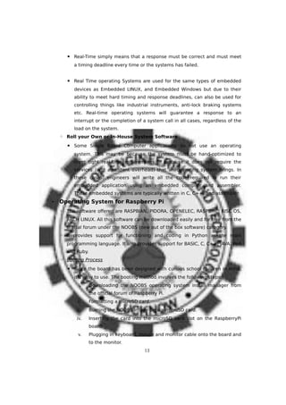 ▪ Real-Time simply means that a response must be correct and must meet
a timing deadline every time or the systems has failed.
▪ Real Time operating Systems are used for the same types of embedded
devices as Embedded LINUX, and Embedded Windows but due to their
ability to meet hard timing and response deadlines, can also be used for
controlling things like industrial instruments, anti-lock braking systems
etc. Real-time operating systems will guarantee a response to an
interrupt or the completion of a system call in all cases, regardless of the
load on the system.
◦ Roll your Own or In-House System Software
▪ Some Single Board Computer applications do not use an operating
system. This may be because the system must be hand-optimized to
meet tight real-time requirements or because it does not require the
services (and attendant overhead) that an operating system brings. In
these cases, engineers will write all the code required to run their
embedded application using an embedded compiler and assembler.
These embedded systems are typically written in C, C++, and assembler.
• Operating System for Raspberry Pi
◦ The software offered are RASPBIAN, PIDORA, OPENELEC, RASPBMC, RISC OS,
ARCH LINUX. All this software can be downloaded easily and for free from the
official forum under the NOOBS (new out of the box software) category.
◦ It provides support for functioning and coding in Python as the main
programming language. It also provides support for BASIC, C, C++, JAVA, Perl
and Ruby.
◦ Booting Process
▪ Since the board has been designed with curious school children in mind,
it’s easy to use. The booting method involves the following steps:
i. Downloading the NOOBS operating system install manager from
the official forum of Raspberry Pi.
ii. Formatting a microSD card.
iii. Burning the NOOBS image onto a microSD card.
iv. Inserting the card into the microSD card slot on the RaspberryPi
board.
v. Plugging in keyboard, mouse and monitor cable onto the board and
to the monitor.
13
 