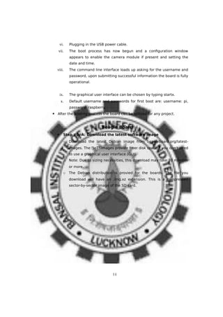 vi. Plugging in the USB power cable.
vii. The boot process has now begun and a configuration window
appears to enable the camera module if present and setting the
date and time.
viii. The command line interface loads up asking for the username and
password, upon submitting successful information the board is fully
operational.
ix. The graphical user interface can be chosen by typing startx.
x. Default username and passwords for first boot are: username: pi,
password: raspberry.
▪ After the booting process the board can be utilized for any project.
Beagle Board
 Step #0. A: Download the latest software image
o Download the latest Debian image from beagleboard.org/latest-
images. The "IoT" images provide freer disk space if you don't need
to use a graphical user interface (GUI).
o Note: Due to sizing necessities, this download may take 30 minutes
or more.
o The Debian distribution is provied for the boards. The file you
download will have an .img.xz extension. This is a compressed
sector-by-sector image of the SD card.
14
 