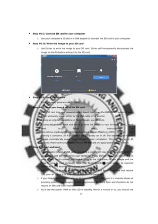  Step #0.C: Connect SD card to your computer
o Use your computer's SD slot or a USB adapter to connect the SD card to your computer.
 Step #0. D: Write the image to your SD card
o Use Etcher to write the image to your SD card. Etcher will transparently decompress the
image on-the-fly before writing it to the SD card.
 Step #0.E: Eject the SD card
o Eject the newly programmed SD card.
 Step #0.F: Boot your board off of the SD card
o Insert SD card into your (powered-down) board, hold down the USER/BOOT button (if using
Black) and apply power, either by the USB cable or 5V adapter.
o If using an original BeagleBone or PocketBeagle, you are done.
o If using BeagleBone Black and desire to write the image to your on-board eMMC, you'll
need to follow the instructions at
http://elinux.org/Beagleboard:BeagleBoneBlack_Debian#Flashing_eMMC. When the
flashing is complete, all 4 USRx LEDs will be steady on or off. The latest Debian flasher
images automatically power down the board upon completion. This can take up to 45
minutes. Power-down your board, remove the SD card and apply power again to finish.
 Step 1: Power and boot
o Most Beagles include a USB cable, providing a convenient way to provide both power to
your Beagle and connectivity to your computer. If you provide your own, ensure it is of
good quality. You'll connect the "type-B" plug of the USB cable to your Beagle and the
"type-A" plug to your computer. Note that BeagleBoard-X15 must always be powered
instead by a 12V adapter with a barrel jack.
o Alternatively, for Beagles other than BeagleBoard-X15 and BeagleBone Blue that require
12V, you can utilize a 5V adapter connected to the barrel jack.
o If your Beagle was provided with an SD (microSD) card, make sure it is inserted ahead of
providing power. Most Beagles include programmed on-board flash and therefore do not
require an SD card to be inserted.
o You'll see the power (PWR or ON) LED lit steadily. Within a minute or so, you should see
17
 