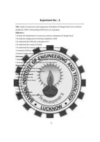 Experiment No: - 3
------------------------------------------------------------------------------------------------------------------------
Title : Study of Connectivity and configuration of Raspberry-Pi /Beagle board circuit with basic
peripherals, LEDS. Understanding GPIO and its use in program.
Objectives: -
• To study the fundamentals of connectivity schemes of Raspberry-Pi /Beagle board.
• To study the configuration of with basic peripherals, LEDS
• To understand the GPIO pins of Raspberry-Pi 3
• To understand the concept of Led bar
• To understand the common anode & common cathode configuration.
• To interface LED bar with Raspberry Pi.
• Generate various patterns on LED bar.
Outcomes: -
• Students will able to use Raspberry-Pi /Beagle board circuit with external resources.
• To program the GPIO pins of Raspberry-Pi 3 using Python
Prerequisites-
• Fundamentals of Operating Systems
• Fundamentals of Computer Organization
Hardware Requirement-
• Raspberry Pi Starter Kit
• Unit of Beagle Black Board
• LEDs
• Breadboard
• 5V Power Supply
Software Requirement-
• Windows 7 64 Bit or Higher / Ubuntu 16.04 or Higher
21
 