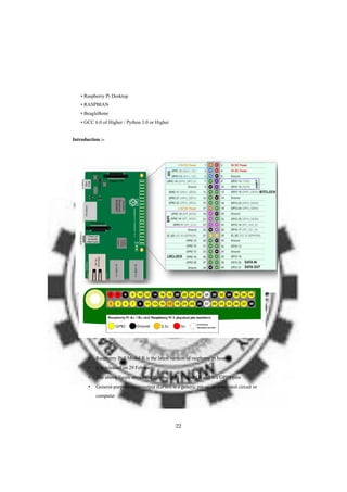• Raspberry Pi Desktop
• RASPBIAN
• BeagleBone
• GCC 6.0 of Higher / Python 3.0 or Higher
Introduction :-
• Raspberry Pi 3 Model B is the latest version of raspberry pi board.
• It is released on 29 February.
• The above figure shows the Raspberry Pi 3 Model B and It’s GPIO pins
• General-purpose input/output (GPIO) is a generic pin on an integrated circuit or
computer
22
 