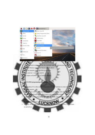 • Or open terminal window and type the command sudo idle 3.5 and press enter
• Install all libraries required for Buzzer as given above.
• Write the program as per algorithm given below
• Save with Ctrl + S and run with F5.
• See output on Python Shell or Terminal Window.
Raspberry Pi GPIO programming using Python
• The Raspberry Pi is often used in conjunction with other hardware to create interesting
electronic projects.
• The Pi 3 comes with 40 GPIO pins that you can use to interface with various hardware
devices—for both receiving data from them or for writing data to them.
• To do this, we have to program the GPIO pins. To do this, special libraries in Python are
used.
• To include these libraries in the program, the command used is ‘import’
• This way, we can write applications to both read and also to control devices, i.e., turn them
on and off, etc.
25
 