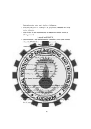 • The default operating system used in Raspberry-Pi is Raspbian.
• The Python package used for Raspberry Pi GPIO programming is RPi.GPIO. It is already
installed in Raspbian.
• If you are using any other operating system, the package can be installed by using the
following command:
$ sudo pip install RPi.GPIO
• There are important 8 steps in the programming of Raspberry-Pi using Python as follows
1. Import the RPi.GPIO library using the following command
import RPi.GPIO as GPIO
2. Import the Time library using the following command
import time
3. Set numbering scheme to be used. The method used for this is GPIO.setmode(). We will
use physical number scheme. So the method is written as
GPIO.setmode(GPIO.BOAD)
4. Set the pin mode as INPUT or OUTPUT using the commands
GPIO.setup(channel, GPIO.IN)
GPIO.setup(channel, GPIO.OUT)
5. Read input using following command
GPIO.input(pin no)
6. Write output using following comman
GPIO.output(pin no, state)
7. Give delay using command using following command
time.sleep(1) # delay for 1 second
8. Clean up GPIO and exit using following commands
GPIO.cleanup()
print(“Exiting...”)
• You must clean up the pin set-ups before your program exits otherwise those pin settings
will persist, and that might cause trouble when you use the same pins in another program.
• The Pi ‘expresses its displeasure’ with a warning.
• To clean up the entire set of pins, invoke GPIO.cleanup().
• If you want only a few pins to be cleaned up, then the pin numbers should be provided as
GPIO.cleanup (channel_list).
• Anyway, you can suppress the warning messages by calling GPIO.setwarnings (False).
• Save the program with proper name. The file is saved with extension ‘.py’.
26
 