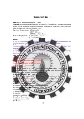 Experiment No: - 4
------------------------------------------------------------------------------------------------------------------------
Title:- Use of Temperature Sensor and LED bar.
Objective:- Understanding the connectivity of Raspberry-Pi /Beagle board circuit with temperature
sensor. Write an application to read the environment temperature. If temperature crosses a threshold
value, the application indicated user using LEDs.
Hardware Requirement :- 1) Raspberry Pi.
2) DHT 11 Sensor.
3) LED Bar or Pizzo Buzzer.
Software Requirement:- 1) Python IDLE 2.0 or 3.0
2) Adafruite Libraries.
Theory:-
1) The DHT11 temperature and humidity sensor is a nice little module that provides digital temperature and
humidity readings. It’s really easy to set up, and only requires one wire for the data signal.
2) These sensors are frequently used in remote weather stations, soil monitors, and home environment
control systems. The programming is simple too, and many libraries and example code in both Python and C
already exist.
3) The DHT11 contains a surface mounted NTC thermistor and a resistive humidity sensor. An IC on the
back of the module converts the resistance measurements from the thermistor and humidity sensor into
digital outputs of degrees Celsius and Relative Humidity.
DHT 11 Sensor:-
1) 3 to 5V power and I/O.
2) 2.5mA max current use during conversion (while requesting data).
3) Good for 20–80% humidity readings with 5% accuracy.
4) Good for 0–50°C temperature readings ±2°C accuracy.
5) No more than 1 Hz sampling rate (once every second).
6) Body size 15.5mm x 12mm x 5.5mm.
7) 4 pins with 0.1" spacing.
There are two variants of the DHT11 you’re likely to come across. One is a four pin stand alone
module, and the other is a three pin, PCB mounted module. The pinout is different for each one, so
connect the DHT11 according to which one you have.
Programming the DHT11 in Python :-
We will be using the Adafruit DHT11 Python library. We can download the library using Git, so if
you don’t have Git installed on your Pi already, enter this at the command prompt:
sudo apt-get install git-core
Note: If you get an error installing Git, run sudo apt-get update and try it again.
Install the Adafruit DHT11 library:-
1. Enter this at the command prompt to download the library:
git clone https://github.com/adafruit/Adafruit_Python_DHT.git
2. Change directories with:
cd Adafruit_Python_DHT
3. Enter this:
sudo apt-get install build-essential python-dev
4. Install the library with:
sudo python setup.py install
Conclusion:-
32
 