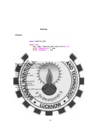 Print-Out
Program:
Program of DHT-11 with Pizzo Buzzer:-
# Download Adafruit_DHT from github DHT11
#install it using "sudo python setup.py install"
#!/usr/bin/python
import sys
import Adafruit_DHT
import RPi.GPIO as GPIO
import time
GPIO.setmode(GPIO.BCM)
GPIO.setwarnings(False)
GPIO.setup(23,GPIO.OUT)
while True:
hum,temp=Adafruit_DHT.read_retry(11,4)
print(hum,temp)
if(temp>=25):
print("buzzer on")
GPIO.output(21,GPIO.HIGH)
33
 