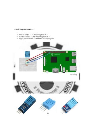 Circuit Diagram – DHT11:-
• VCC of DHT11 -> 5v Pin of Raspberry Pi 3
• GND of DHT11 -> GND Pin of Raspberry Pi 3
• Signal pin of DHT11 -> GPIO 4 Pin of Raspberry Pi3
DHT-11 Sensor:-
34
 