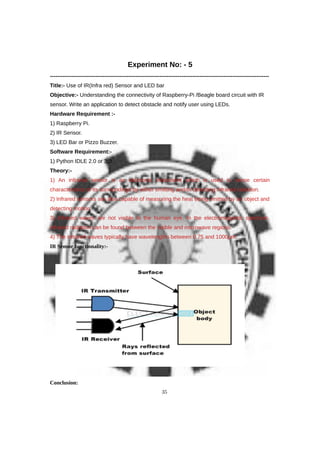 Experiment No: - 5
------------------------------------------------------------------------------------------------------------------------
Title:- Use of IR(Infra red) Sensor and LED bar
Objective:- Understanding the connectivity of Raspberry-Pi /Beagle board circuit with IR
sensor. Write an application to detect obstacle and notify user using LEDs.
Hardware Requirement :-
1) Raspberry Pi.
2) IR Sensor.
3) LED Bar or Pizzo Buzzer.
Software Requirement:-
1) Python IDLE 2.0 or 3.0
Theory:-
1) An infrared sensor is an electronic instrument which is used to sense certain
characteristics of its surroundings by either emitting and/or detecting infrared radiation.
2) Infrared sensors are also capable of measuring the heat being emitted by an object and
detecting motion.
3) Infrared waves are not visible to the human eye. In the electromagnetic spectrum,
infrared radiation can be found between the visible and microwave regions.
4) The infrared waves typically have wavelengths between 0.75 and 1000μm.
IR Sensor functionality:-
Conclusion:
35
 