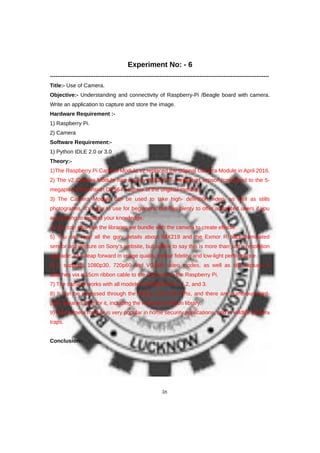 Experiment No: - 6
------------------------------------------------------------------------------------------------------------------------
Title:- Use of Camera.
Objective:- Understanding and connectivity of Raspberry-Pi /Beagle board with camera.
Write an application to capture and store the image.
Hardware Requirement :-
1) Raspberry Pi.
2) Camera
Software Requirement:-
1) Python IDLE 2.0 or 3.0
Theory:-
1)The Raspberry Pi Camera Module v2 replaced the original Camera Module in April 2016.
2) The v2 Camera Module has a Sony IMX219 8- megapixel sensor (compared to the 5-
megapixel OmniVision OV5647 sensor of the original camera).
3) The Camera Module can be used to take high- definition video, as well as stills
photographs. It’s easy to use for beginners, but has plenty to offer advanced users if you
are looking to expand your knowledge.
4) You can also use the libraries we bundle with the camera to create effects.
5) You can read all the gory details about IMX219 and the Exmor R back-illuminated
sensor architecture on Sony’s website, but suffice to say this is more than just a resolution
upgrade: it’s a leap forward in image quality, colour fidelity, and low-light performance.
6) It supports 1080p30, 720p60 and VGA90 video modes, as well as still capture. It
attaches via a 15cm ribbon cable to the CSI port on the Raspberry Pi.
7) The camera works with all models of Raspberry Pi 1, 2, and 3.
8) It can be accessed through the MMAL and V4L APIs, and there are numerous third-
party libraries built for it, including the Picamera Python library.
9) The camera module is very popular in home security applications, and in wildlife camera
traps.
Conclusion:-
38
 