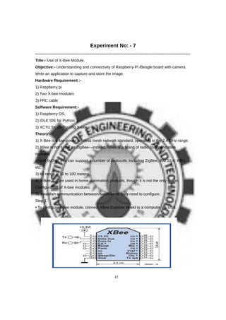 Experiment No: - 7
------------------------------------------------------------------------------------------------------------------------
Title:- Use of X-Bee Module.
Objective:- Understanding and connectivity of Raspberry-Pi /Beagle board with camera.
Write an application to capture and store the image.
Hardware Requirement :-
1) Raspberry pi
2) Two X-bee modules
3) FRC cable
Software Requirement:-
1) Raspberry OS,
2) IDLE IDE for Python
3) XCTU for configuring X-bee
Theory:-
1) X-Bee is a low-power wireless mesh network standard, operating in the 2.4 GHz range.
2) XBee is not same as ZigBee—instead, XBee is a brand of radio communication
modules
(made byDigi) that can support a number of protocols, including ZigBee, 802.15.4, WiFi,
etc.
3) Its range is 10 to 100 meters.
4) X-Bee is often used in home automation products, though it is not the only option.
Configuration of X-bee modules:
To establish communication between two X-bees, they need to configure.
Step 1:
• To configure XBee module, connect XBee Explorer shield to a computer via USB.
42
 