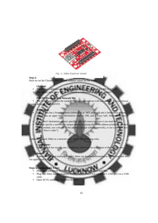 Step 2:
Here we set the Channel, PAN ID, and Address values for the X-bee
Channel:
• The channel calibrates the operating frequency within the 2.4GHz 802.15.4 band.
• The XBees must be on the same channel to communicate with one another.
PAN ID (Personal Area Network ID):
• The X-Bees must share the same PAN ID to communicate with one another. You can choose
a value between 0 and 0xFFFF.
Addressing:
• Each X-Bee has a Source address (referred to as “MY address”) and a Destination address
(which has an upper half, Destination High or DH, and a lower half, Destination Low or
DL).
• The XBee’s destination address specifies to which source address it can send data.
• You can specify a universally unique address by using the 64-bit address printed on the back
of the module, use a shorter 16-bit address (unique within a network), or use a string of text
(e.g., “Alice’s radio”).
Additionally, each XBee in a network plays one of the following roles,
Coordinator:
• Each network has exactly one Coordinator, which serves as the root of the network tree.
Router:
• A network can have multiple Routers; these can forward information to end devices and also
run application functions.
Steps to configure the X-bee:
• Download and install XCTU. It is available for both Windows and Mac.
• Plug first XBee into an Explorer module, and connect it to computer’s USB port via a USB
cable.
• Open XCTU and click “Discover devices.”
43
 