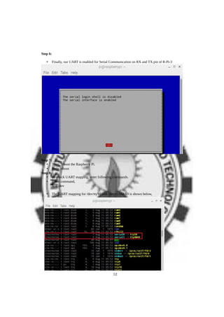 Step 6:
• Finally, our UART is enabled for Serial Communication on RX and TX pin of R-Pi-3
Step 7:
• Then, reboot the Raspberry Pi.
• Sudo reboot
Step 8:
• To check UART mapping, enter following commands.
• Enter command,
ls -l /dev
• The UART mapping for /dev/ttyS0 and /dev/ttyAMA0 is shown below,
52
 