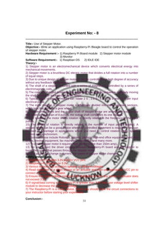 Experiment No: - 8
------------------------------------------------------------------------------------------------------------------------
Title:- Use of Stepper Motor.
Objective:- Write an application using Raspberry-Pi /Beagle board to control the operation
of stepper motor.
Hardware Requirement :- 1) Raspberry Pi Board module 2) Stepper motor module
3) Monitor
Software Requirement:- 1) Raspbian OS 2) IDLE IDE
Theory:-
1) Stepper motor is an electromechanical device which converts electrical energy into
mechanical movements.
2) Stepper motor is a brushless DC electric motor that divides a full rotation into a number
of equal steps.
3) Due to unique design of stepper motor, it can be controlled to a high degree of accuracy
without any feedback mechanisms.
4) The shaft of a stepper, mounted with a series of magnets, is controlled by a series of
electromagnetic coils.
5) The coils are charged positively and negatively in a specific sequence, precisely moving
the shaft forward or backward in small "steps".
6) Typical types of stepper motors can rotate 2 0 , 2.5 0 , 5 0 , 7.5 0 and 15 0 per input
electrical pulse.
7) The inner magnet of stepper motor is effectively divided into many separate sections,
which look like teeth on a gear wheel.
8) The electromagnets and the output shaft of stepper motor are arranged in such a way
that when we give train of 8 pulses, the output shaft completes its one rotation.
9) The speed of the motor shafts rotation is directly related to the frequency of the input
pulses.
10) The length of rotation is directly related to the number of input pulses applied. A
stepper motor can be a good choice whenever controlled movement is required. They can
be used to advantage in applications where you need to control rotation angle, speed,
position and synchronism.
11) Some of these include Robotics, printers, plotters, high-end office equipment, hard disk
drives, medical equipment, fax machines, automotive and many more.
12) To drive Stepper motor it requires high current (more than 150m amp).
13) So we connect the driver circuitry between Raspberry-Pi board and the stepper to
boost the current that passes through the stepper motor.
14) And as per the change in current, the speed of stepper motor changes.
Safety precautions:
1) Raspberry-Pi provides 3.3V and 5V VCC pins
2) Raspberry-Pi operates on 3.3V.
3) Various sensors and actuators operate on different voltages.
4) Read datasheet of a given sensor or an actuator and then use appropriate VCC pin to
connect a sensor or an actuator.
5) Ensure that signal voltage coming to the Raspberry-Pi from any sensor or actuator does
not exceed 3.3V.
6) If signal/data coming to Raspberry-Pi is greater than 3.3V then use voltage level shifter
module to decrease the incoming voltage.
7) The Raspberry-Pi is a costly device, hence you should show the circuit connections to
your instructor before starting your experiment.
Conclusion:-
53
 