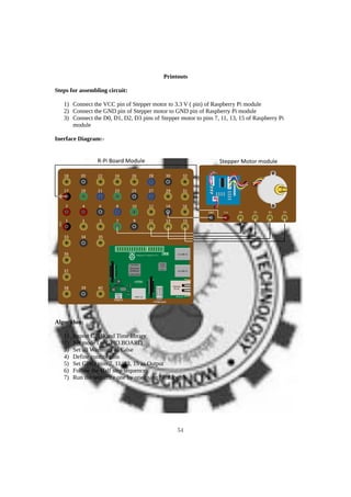 Printouts
Steps for assembling circuit:
1) Connect the VCC pin of Stepper motor to 3.3 V ( pin) of Raspberry Pi module
2) Connect the GND pin of Stepper motor to GND pin of Raspberry Pi module
3) Connect the D0, D1, D2, D3 pins of Stepper motor to pins 7, 11, 13, 15 of Raspberry Pi
module
Inerface Diagram:-
Algorithm:
1) Import GPIO and Time library
2) Set mode i.e. GPIO.BOARD
3) Set all Warnings as False
4) Define control pins
5) Set GPIO pins 7, 11, 13, 15 as Output
6) Follow the Half step sequence
7) Run the sequence one by one using “For loop”
54
 