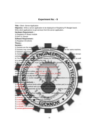 Experiment No: - 9
------------------------------------------------------------------------------------------------------------------------
Title:- Client -Server Application
Objective:- Write a server application to be deployed on Raspberry-Pi /Beagle board.
Write client applications to get services from the server application..
Hardware Requirement :-
1) Raspberry Pi Board module
2) DHT-11 Sensor
Software Requirement:-
1) Raspbian OS (IDLE)
Theory:-
Sockets:-
1) Sockets are the endpoints of a bi-directional communications channel.
2) Sockets may communicate within a process, between processes on the same machine,
or between processes on different continents.
3) Sockets may be implemented over a number of different channel types: Unix domain
sockets, TCP, UDP, and so on.
4) The socket library provides specific classes for handling the common transports as well
as a generic interface for handling the rest.
5) To create a socket, you must use the socket.socket() function in socket module, which
has the general syntax:
s = socket.socket (socket_family,socket_type, protocol=0)
Where,
socket_family: This is either AF_UNIX or AF_INET.
socket_type: This is either SOCK_STREAM or SOCK_DGRAM.
protocol: This is usually left out, defaulting to 0.
6) Once you have socket object, then you can use required functions to create your client
or server program.
Server Socket Methods :-
1) s.bind() This method binds address (hostname, port number pair) to socket.
2) s.listen() This method sets up and start TCP listener.
3) s.accept() This passively accept TCP client connection, waiting until connection arrives
(blocking).
4) s.connect() This method actively initiates TCP server connection.
General Socket Methods:-
1) s.recv() This method receives TCP message
2) s.send() This method transmits TCP message
3) s.recvfrom() This method receives UDP message
4) s.sendto() This method transmits UDP message
5) s.close() This method closes socket
6) socket.gethostname() Returns the hostname.
56
 