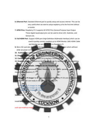6. Ethernet Port: Standard Ethernet port to quickly setup and access internet. This can be
very useful when we want to setup raspberry pi for the first time without
a monitor.
7. GPIO Pins: Raspberry Pi 3 supports 40 GPIO Pins General Purpose Input Output.
These digital input/output pins can be used to drive LED, Switches, and
Sensors etc.
8. Full HDMI Port: Support HDMI port (High-Definition Multimedia Interface) which can be
used to quickly connect raspberry pi to HDMI Monitor. With HDMI Cable
and Monitor we can add Screen to Raspberry Pi.
9. Micro SD card slot: The Micro SD Card will hold the operating system which will boot
while we power on Raspberry Pi 3.
10. Audio/Video: Combined 3.5mm audio jack and composite video
11. Display interface (DSI): enable us to interface Display Module
12. Camera interface (CSI): enable us to interface Camera Module
13. Graphics Support: VideoCore IV 3D graphics core for advance graphics capabilities.
Raspberry Pi Downloads - Software for the Raspberry Pi
Raspberry Pi OS(previously called Raspbian) is our official operating system for all
models of the Raspberry Pi.
Use Raspberry Pi Imager for an easy way to install Raspberry Pi OS and other operating
systems to an SD card ready to use with your Raspberry Pi:
•Raspberry Pi Imager for Windows
•Raspberry Pi Imager for macOS
•Raspberry Pi Imager for Ubuntu
Version: 1.4
Install Raspberry Pi Imager to Raspberry Pi OS by running
sudo apt install rpi-imager in a terminal window
6
 