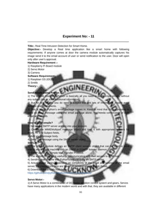 Experiment No: - 11
------------------------------------------------------------------------------------------------------------------------
Title:- Real Time Intrusion Detection for Smart Home.
Objective:- Develop a Real time application like a smart home with following
requirements: If anyone comes at door the camera module automatically captures his
image send it to the email account of user or send notification to the user. Door will open
only after user’s approval.
Hardware Requirement :-
1) Raspberry Pi Board module
2) Servo Motor
3) Camera
Software Requirement:-
1) Raspbian OS (IDLE)
2) Smtlib
Theory:-
Send emails using Python :-
1) The smtplib module of Python is basically all you need to send simple emails, without
any subject line or such additional information.
2) But for real emails, you do need a subject line and lots of information, maybe even
pictures and attachments.
3) This is where Python’s email package comes in. Keep in mind that it’s not possible to
send an email message using the email package alone. You needa combination of both
email and smtplib.
How to send emails?
1) Set up the SMTP server and log into your account.
2) Create the MIMEMultipart message object and load it with appropriate headers for
From, To, and Subject fields.
3) Add your message body.
4) Send the message using the SMTP server object.
SMTLIB:-
1) The smtplib module defines an SMTP client session object that can be used to send
mail to any Internet machine with an SMTP or ESMTP listener daemon.
2) SMTP stands for Simple Mail Transfer Protocol.
3) The smtplib modules is useful for communicating with mail servers to send mail.
4) Sending mail is done with Python's smtplib using an SMTP server.
5) Actual usage varies depending on complexity of the email and settings of the email
server, the instructions here are based on sending email through Gmail.
6) Download the smtplib from here:
https://github.com/python/cpython/blob/2.7/Lib/smtplib.py
Servo Motor:-
1) A Servo Motor is a combination of DC motor, position control system and gears. Servos
have many applications in the modern world and with that, they are available in different
66
 
