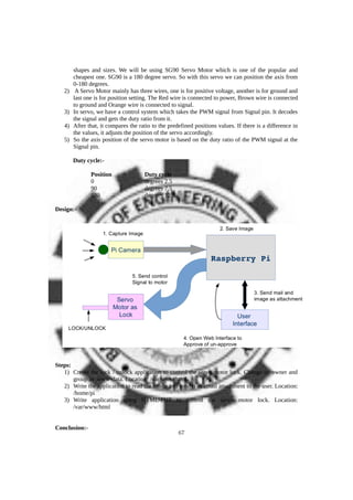 shapes and sizes. We will be using SG90 Servo Motor which is one of the popular and
cheapest one. SG90 is a 180 degree servo. So with this servo we can position the axis from
0-180 degrees.
2) A Servo Motor mainly has three wires, one is for positive voltage, another is for ground and
last one is for position setting. The Red wire is connected to power, Brown wire is connected
to ground and Orange wire is connected to signal.
3) In servo, we have a control system which takes the PWM signal from Signal pin. It decodes
the signal and gets the duty ratio from it.
4) After that, it compares the ratio to the predefined positions values. If there is a difference in
the values, it adjusts the position of the servo accordingly.
5) So the axis position of the servo motor is based on the duty ratio of the PWM signal at the
Signal pin.
Duty cycle:-
Position Duty cycle
0 degrees 2.5
90 degrees 7.5
180 degrees 12.5
Design:-
Steps:
1) Create the lock / unlock application to control the servo motor lock. Change its owner and
group as www-data. Location: /var/www/html
2) Write the application to read the image and send it as email attachment to the user. Location:
/home/pi
3) Write application using HTML-PHP to control the servo motor lock. Location:
/var/www/html
Conclusion:-
67
 