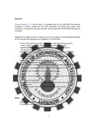 Recovery
If your Raspberry Pi 4 will not boot, it is possible that the SPI EEPROM has become
corrupted. To check, remove the SD card, disconnect the device from power, then
reconnect it. If the green LED does not flash, this indicates that the EEPROM has become
corrupted.
Raspberry Pi Imager provides an easy way to fix this problem, by automatically preparing
an SD card that will reprogram your Raspberry Pi 4’s EEPROM:
1.Find an SD card that is empty, or does not contain any data you want to
keep; it will be completely erased of all data during this process.
2.Download Raspberry Pi Imager for your operating system from the
list near the top of this page.
3.Click “CHOOSE OS” and select “Misc utility images” then “Pi 4 EEPROM
boot recovery”.
4.Insert an SD card, click “CHOOSE SD CARD”, select the card you have
inserted, then click “WRITE”.
5.Once the SD card is ready, insert it into your Raspberry Pi 4 then
connect the Raspberry Pi to power.
6.Once complete, the green LED will blink rapidly in a steady pattern. Disconnect
the device from power. Now you can remove the recovery SD card, insert your
usual SD card, and resume using your Raspberry Pi.
Alternatively, you can download the bootloader and create a recovery SD card manually:
1.Download the bootloader.
2.Extract it to an empty FAT-formatted SD card and insert it into your
Raspberry Pi 4.
3.Connect the power and wait for the green LED to flash quickly.
Notes:
•View the full bootloader release notes
•The previous bootloader remains available for download
7
 