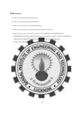 References:-
ˆ https://www.raspberrypi.org/education/
ˆ https://www.raspberrypi.org/downloads/
ˆ https://www.arduino.cc/en/Guide/HomePag
ˆ https://www.raspberrypi.org/documentation/remote-access/vnc/
ˆ https://www.google.com/search?q=smart+city+images&sxsrf=ALeKk03lmJtp-wk
BDBJiRqWLvIwZ7ALAg:1606473412547&source=lnms&tbm=isch&sa=X&ved=2ahUKEwjX
-eHow6LtAhU-xDgGHS-ZCnwQ AUoAXoECAQQAw&biw=1294&bih=669
#imgrc=Wz-u5Lul4auu1M
73
 