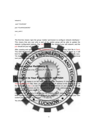network={
ssid="YOURSSID"
psk="YOURPASSWORD"
scan_ssid=1
}
The first line means “give the group ‘netdev’ permission to configure network interfaces.”
This means that any user who is part of the netdev group will be able to update the
network configuration options. The ssid should be the name of your wifi network, and the
psk should be your wifi password.
After creating and updating the wpa_supplicant.conf file, add an empty SSH file in /boot.
This SSH file should not have any file extensions. When the Rasperry Pi boots up, it will
look for the SSH file. If it finds one, SSH will be enabled. Having this file essentially says,
“On boot, enable SSH.” Having SSH will allow you to access the Raspberry Pi terminal
over your local network.
3. Turn on Your Raspberry Pi
Put the SD card back in the Raspberry Pi. Power on.
4. Connect to Your Raspberry Pi with SSH
Make sure your laptop is on the same network as the Raspberry Pi (the network in the
wpa_supplicant.conf file). Next, you’ll want to get the IP address of the Raspberry Pi on
the network. Run arp -a to see IP addresses of other devices on your network. This will
give you a list of devices and the corresponding IP and MAC addresses. You should see
your Raspberry Pi listed with its IP address.
Connect to the Raspberry Pi by running ssh pi@[the Pi's IP Address]. If this is your first
time logging in, the default password should be “raspberry.” You can configure your own
custom password after the first login.
You should now have access to your Raspberry Pi command line.
9
 