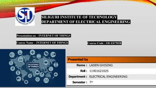 SILIGURI INSTITUTE OF TECHNOLOGY
DEPARTMENT OF ELECTRICAL ENGINEERING
Presentation on – INTERNET OF THINGS
Course Name – INTERNET OF THINGS Course Code : OE-EE701B
Presented by
Name : LADEN GHISING
Roll : 11901621025
Department : ELECTRICAL ENGINEERING
Semester : 7th
 