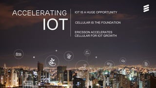 Accelerating IoT | Commercial in confidence | © Ericsson AB 2015 | 2015-08-27 | Page 22
Accelerating IOT IS A HUGE OPPORTUNITY
ERICSSON ACCELERATES
CELLULAR FOR IOT GROWTH
CELLULAR IS THE FOUNDATION
IOT
Accelerating IoT | Commercial in confidence | © Ericsson AB 2015 | 2015-08-26 | Page 22
 