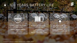 Accelerating IoT | Commercial in confidence | © Ericsson AB 2015 | 2015-08-27 | Page 13
10+ years Battery Life
ENABLE A MU...