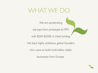 WHAT WE DO
We are accelerating 	

startups from prototype to IPO 	

with $25K-$250K in initial funding. 	

We back highly ambitious global founders 	

who want to build multi-billion dollar 	

businesses from Europe.	

 