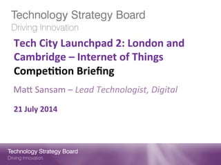 Tech	
  City	
  Launchpad	
  2:	
  London	
  and	
  
Cambridge	
  –	
  Internet	
  of	
  Things	
  
Compe;;on	
  Brieﬁng	
  
	
  
	
  
	
  
21	
  July	
  2014	
  
Ma#	
  Sansam	
  –	
  Lead	
  Technologist,	
  Digital	
  	
  
 
