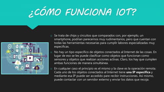¿CÓMO FUNCIONA IOT?
o Se trata de chips y circuitos que comparados con, por ejemplo, un
smartphone, podrían parecernos muy rudimentarios, pero que cuentan con
todas las herramientas necesarias para cumplir labores especializadas muy
especificas.
o No hay un tipo específico de objetos conectados al Internet de las cosas. En
lugar de eso se les puede clasificar como objetos que funcionan como
sensores y objetos que realizan acciones activas. Claro, los hay que cumplen
ambas funciones de manera simultánea.
o En cualquier caso el principio es el mismo y la clave es la operación remota.
Cada uno de los objetos conectados al Internet tiene una IP especifica y
mediante esa IP puede ser accedido pare recibir instrucciones. Así mismo,
puede contactar con un servidor externo y enviar los datos que recoja.
 