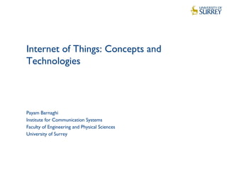 1
Internet of Things: Concepts and
Technologies
Payam Barnaghi
Institute for Communication Systems
Faculty of Engineering and Physical Sciences
University of Surrey
 