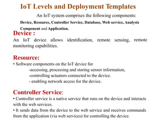 IoT Levels and Deployment Templates
An IoT system comprises the following components:
Device, Resource, Controller Service, Database, Web service, Analysis
Component and Application.
Device :
An IoT device allows identiﬁcation, remote sensing, remote
monitoring capabilities.
Resource:
• Software components on the IoT device for
-accessing, processing and storing sensor information,
-controlling actuators connected to the device.
- enabling network access for the device.
Controller Service:
• Controller service is a native service that runs on the device and interacts
with the web services.
• It sends data from the device to the web service and receives commands
from the application (via web services) for controlling the device.
 