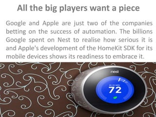 All the big players want a piece
Google and Apple are just two of the companies
betting on the success of automation. The billions
Google spent on Nest to realise how serious it is
and Apple's development of the HomeKit SDK for its
mobile devices shows its readiness to embrace it.
 