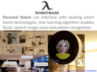 Personal Robot can interface with existing smart
home technologies. One learning algorithm enables
facial, speech image voice and pattern recognition.
https://www.youtube.com/watch?v=8pSkPgBrcTA
 