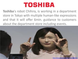 https://www.youtube.com/watch?v=izH08FB2mxU
Toshiba's robot Chihira, is working in a department
store in Tokyo with multiple human-like expressions
and that it will offer 6min. guidance to customers
about the department store including events.
 
