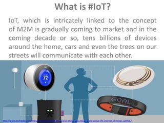 IoT, which is intricately linked to the concept
of M2M is gradually coming to market and in the
coming decade or so, tens billions of devices
around the home, cars and even the trees on our
streets will communicate with each other.
http://www.techradar.com/news/world-of-tech/future-tech/six-things-you-should-know-about-the-internet-of-things-1289157
What is #IoT?
 