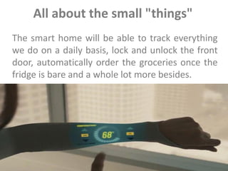 All about the small "things"
The smart home will be able to track everything
we do on a daily basis, lock and unlock the front
door, automatically order the groceries once the
fridge is bare and a whole lot more besides.
 