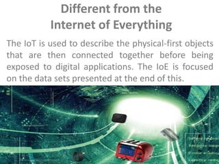 Different from the
Internet of Everything
The IoT is used to describe the physical-first objects
that are then connected together before being
exposed to digital applications. The IoE is focused
on the data sets presented at the end of this.
 