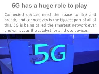 5G has a huge role to play
Connected devices need the space to live and
breath, and connectivity is the biggest part of all of
this. 5G is being called the smartest network ever
and will act as the catalyst for all these devices.
 